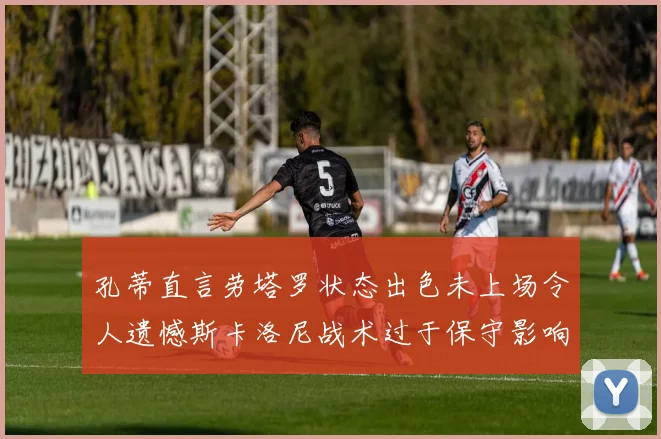 孔蒂直言劳塔罗状态出色未上场令人遗憾斯卡洛尼战术过于保守影响计划