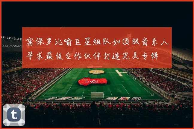 富保罗比喻巨星组队如顶级音乐人寻求最佳合作伙伴打造完美专辑