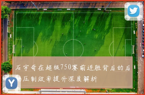 石宇奇在超级750赛前连胜背后的后场压制效率提升深度解析