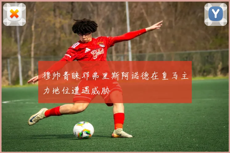 穆帅青睐邓弗里斯阿诺德在皇马主力地位遭遇威胁