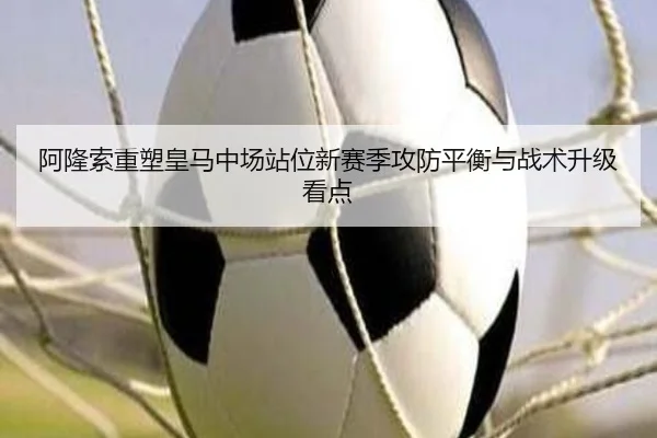 阿隆索重塑皇马中场站位新赛季攻防平衡与战术升级看点