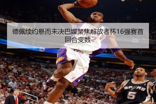 德佩续约悬而未决巴媒聚焦解放者杯16强赛首回合变数